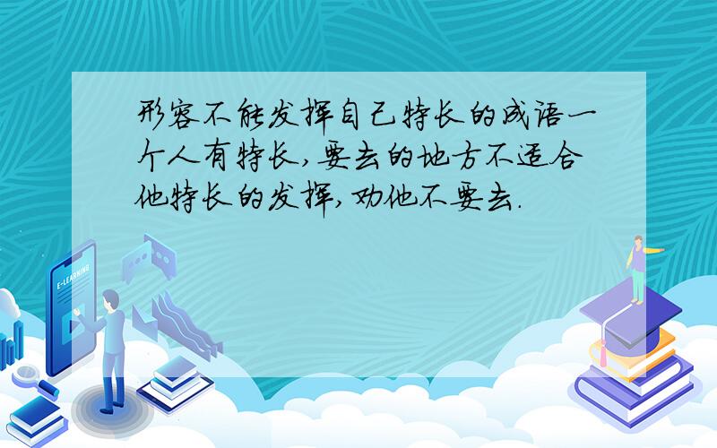 形容不能发挥自己特长的成语一个人有特长,要去的地方不适合他特长的发挥,劝他不要去.