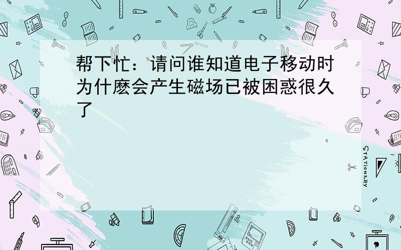 帮下忙：请问谁知道电子移动时为什麽会产生磁场已被困惑很久了