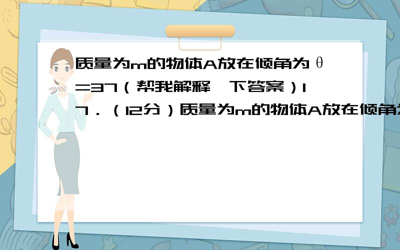 质量为m的物体A放在倾角为θ=37（帮我解释一下答案）17．（12分）质量为m的物体A放在倾角为θ=37°的斜面上时,恰好能匀速下滑.现用细线系住物体A,并平行于斜面向上绕过光滑的定滑轮,另一端