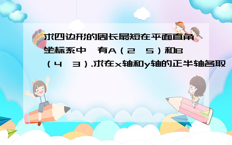 求四边形的周长最短在平面直角坐标系中,有A（2,5）和B（4,3）.求在x轴和y轴的正半轴各取一个点,使这两个点与点A、点B围成的四边形的周长最短.