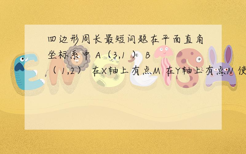 四边形周长最短问题在平面直角坐标系中 A（3,1 ） B（ 1,2） 在X轴上有点M 在Y轴上有点N 使四边形ABMN的周长最短 求M N 的坐标