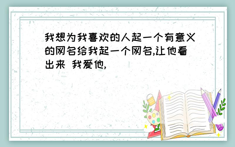 我想为我喜欢的人起一个有意义的网名给我起一个网名,让他看出来 我爱他,