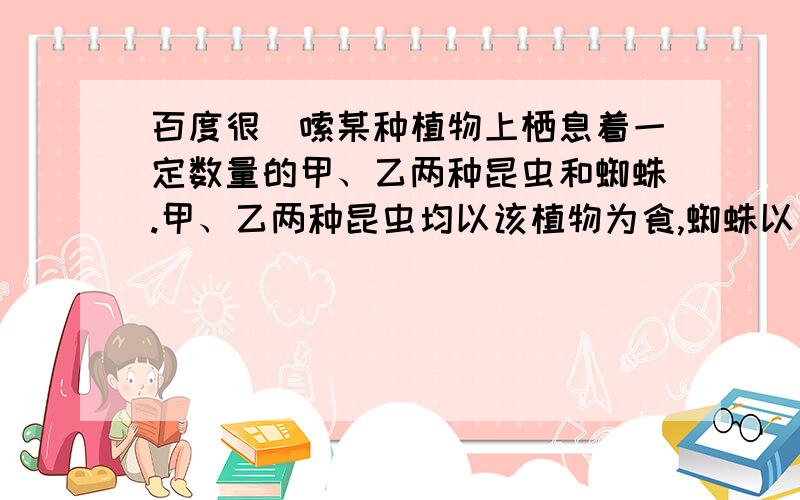 百度很啰嗦某种植物上栖息着一定数量的甲、乙两种昆虫和蜘蛛.甲、乙两种昆虫均以该植物为食,蜘蛛以乙昆虫为食.甲昆虫在白天活动,乙昆虫在夜晚活动.甲昆虫采集该种植物的叶片后,植物