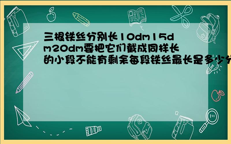 三根铁丝分别长10dm15dm20dm要把它们截成同样长的小段不能有剩余每段铁丝最长是多少分米一共能截成多少三根铁丝分别长10dm15dm20dm要把它们截成同样长的小段不能有剩余每段铁丝最长是多少