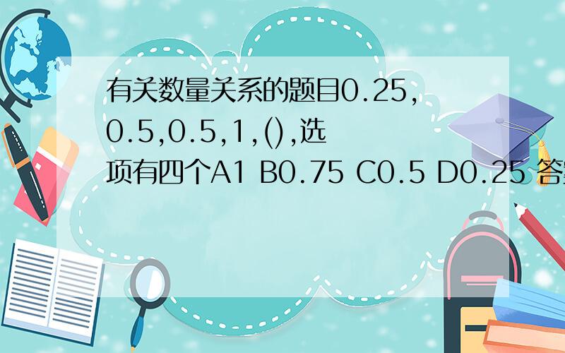 有关数量关系的题目0.25,0.5,0.5,1,(),选项有四个A1 B0.75 C0.5 D0.25 答案是C但是我觉得A也没错 是不是教科书有问题呢?书上讲0.25÷0.5＝0.5 0.5÷0.5＝1 0.5÷1＝0.5 1÷（0.5）＝2 该数列的前项除以后一项