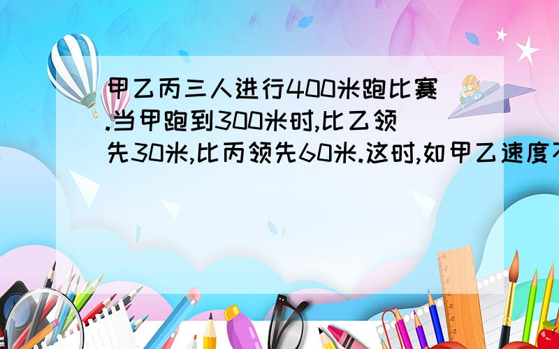 甲乙丙三人进行400米跑比赛.当甲跑到300米时,比乙领先30米,比丙领先60米.这时,如甲乙速度不变,丙要想得第一名,他的速度最少应提高到原来的几倍?