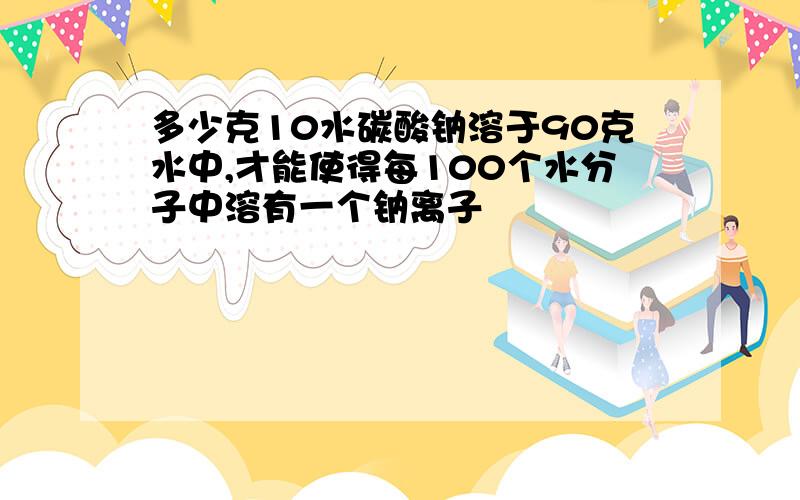 多少克10水碳酸钠溶于90克水中,才能使得每100个水分子中溶有一个钠离子