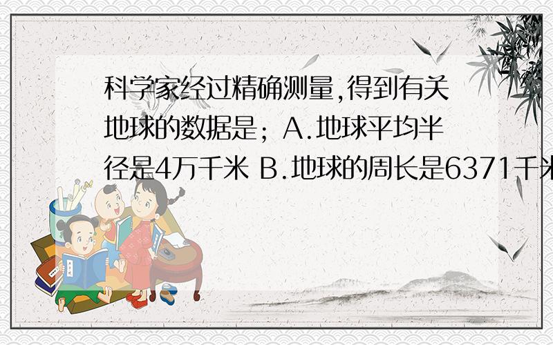 科学家经过精确测量,得到有关地球的数据是；A.地球平均半径是4万千米 B.地球的周长是6371千米C.地球表面的陆地面积是5.1亿平方千米 D.地球赤道周长是4万平方千米