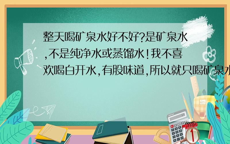 整天喝矿泉水好不好?是矿泉水,不是纯净水或蒸馏水!我不喜欢喝白开水,有股味道,所以就只喝矿泉水,不知道这样对身体好不好