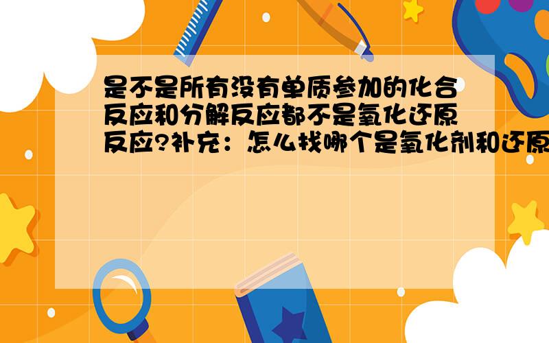 是不是所有没有单质参加的化合反应和分解反应都不是氧化还原反应?补充：怎么找哪个是氧化剂和还原剂?是看物质里面个别的元素有升降价吗?