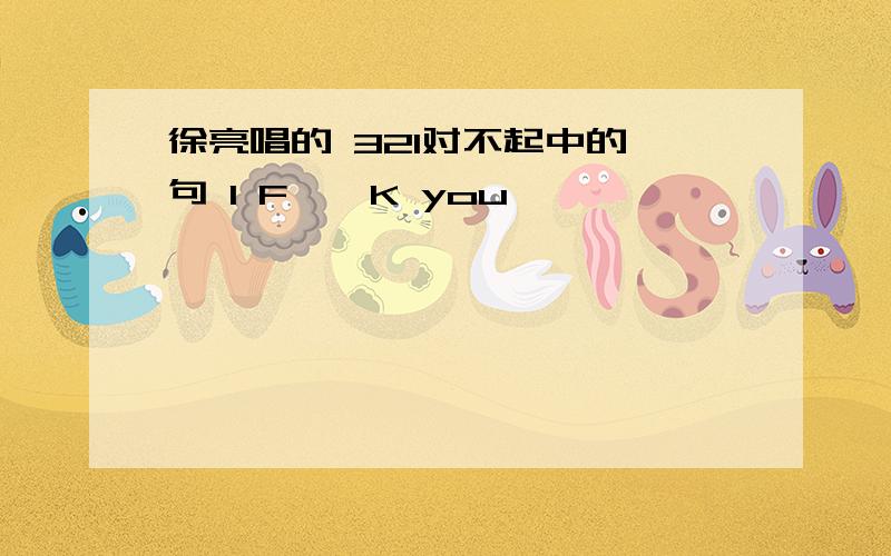 徐亮唱的 321对不起中的一句 I F**K you ,