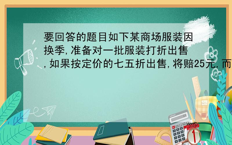 要回答的题目如下某商场服装因换季,准备对一批服装打折出售,如果按定价的七五折出售,将赔25元,而按定价的9折出售,将赚20元,问这种商品的定价是多少?现在就要要不是赚了吗？怎么还-20？