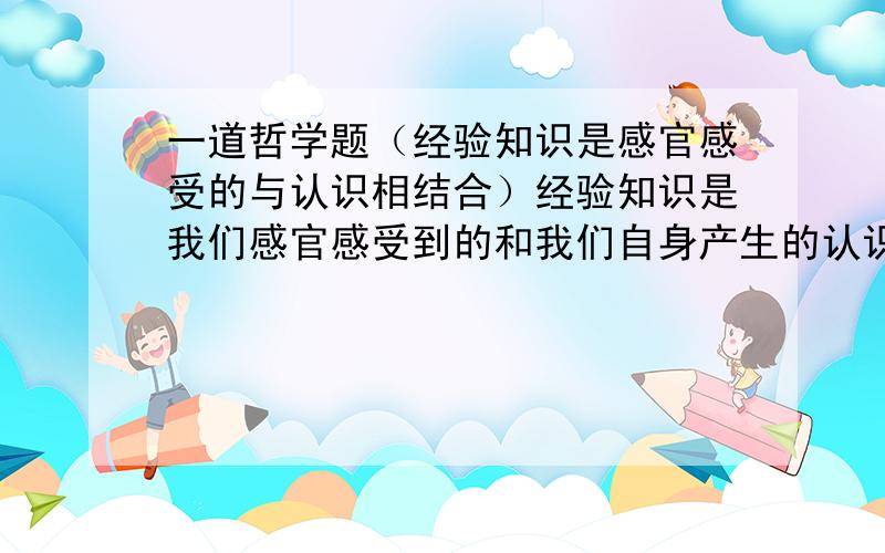 一道哲学题（经验知识是感官感受的与认识相结合）经验知识是我们感官感受到的和我们自身产生的认识的有机结合