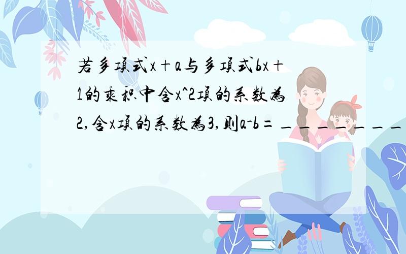 若多项式x+a与多项式bx+1的乘积中含x^2项的系数为2,含x项的系数为3,则a-b=_________