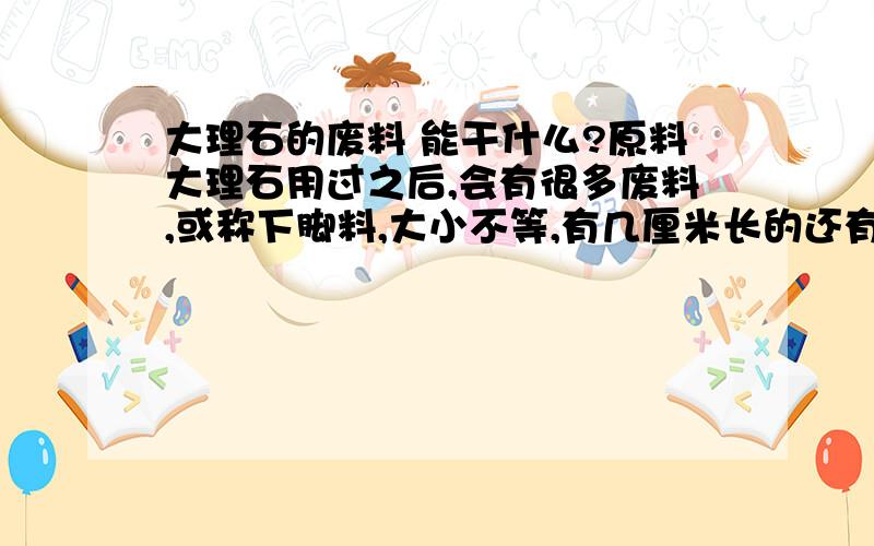 大理石的废料 能干什么?原料大理石用过之后,会有很多废料,或称下脚料,大小不等,有几厘米长的还有10几20几厘米长的,不知道这些废料,还能做什么用?或是能当什么的原料?