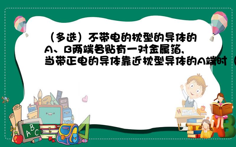 （多选）不带电的枕型的导体的A、B两端各贴有一对金属箔,当带正电的导体靠近枕型导体的A端时（）A,A端的金属箔张开,B端金属箔闭合B,用手接触枕型导体后,A端金属箔仍张开,B端金属箔闭合C