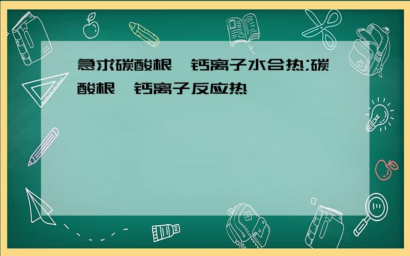 急求碳酸根,钙离子水合热;碳酸根,钙离子反应热