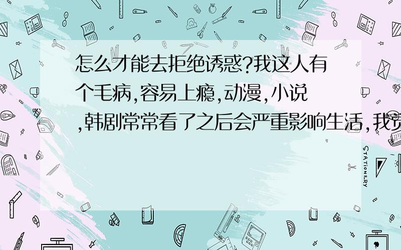 怎么才能去拒绝诱惑?我这人有个毛病,容易上瘾,动漫,小说,韩剧常常看了之后会严重影响生活,我觉得自己对自己不够狠心吧,所以就尽量减少接触这些东西,但我知道者无法解决问题.求帮助!