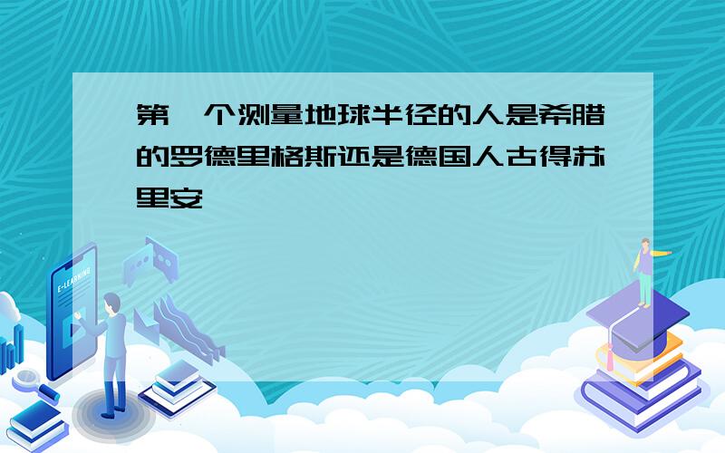 第一个测量地球半径的人是希腊的罗德里格斯还是德国人古得苏里安