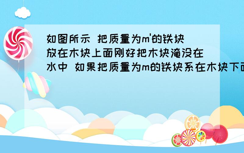 如图所示 把质量为m'的铁块放在木块上面刚好把木块淹没在水中 如果把质量为m的铁块系在木块下面 也刚好把木块淹没在水里 求m’与m的比值为多少?