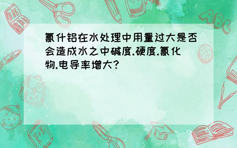 氯什铝在水处理中用量过大是否会造成水之中碱度.硬度.氯化物.电导率增大?