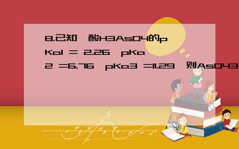 8.已知砷酸H3AsO4的pKa1 = 2.26,pKa2 =6.76,pKa3 =11.29,则AsO43-的pKb1为A.11.74 B.7.24 C.2.71 D.9.02 E.4.5