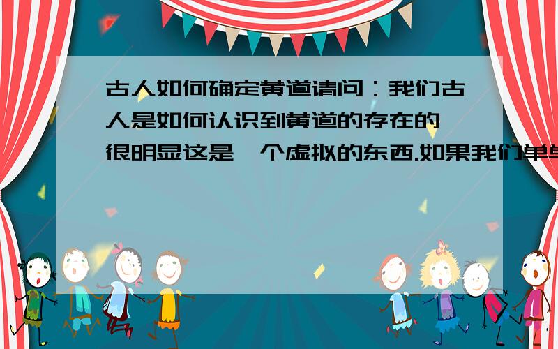 古人如何确定黄道请问：我们古人是如何认识到黄道的存在的,很明显这是一个虚拟的东西.如果我们单单把太阳跑的轨道定义为黄道,夜间的时候怎么知道黄道?而且每天太阳走的轨道都略有差