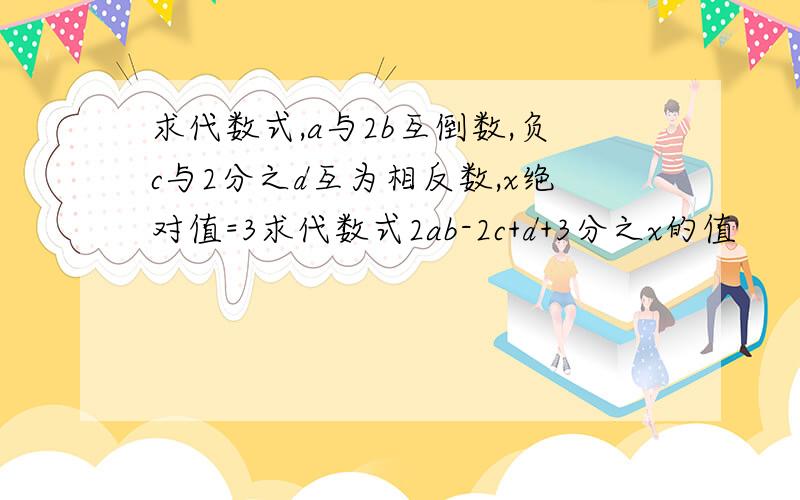 求代数式,a与2b互倒数,负c与2分之d互为相反数,x绝对值=3求代数式2ab-2c+d+3分之x的值