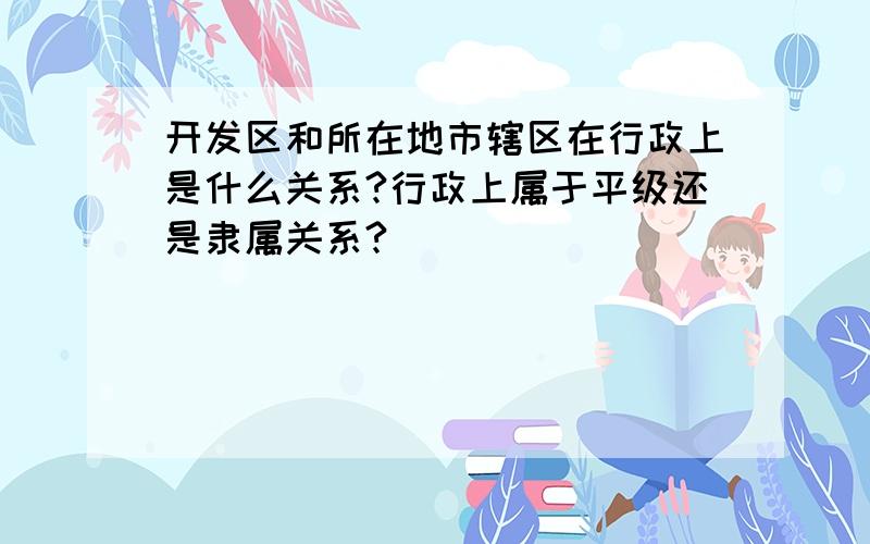 开发区和所在地市辖区在行政上是什么关系?行政上属于平级还是隶属关系?