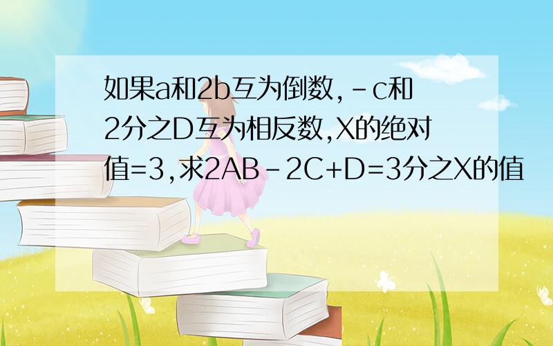 如果a和2b互为倒数,-c和2分之D互为相反数,X的绝对值=3,求2AB-2C+D=3分之X的值