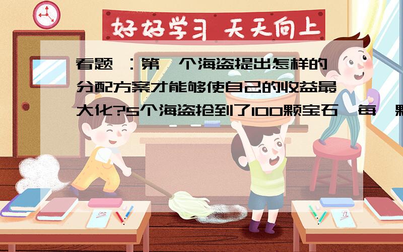 看题 ：第一个海盗提出怎样的分配方案才能够使自己的收益最大化?5个海盗抢到了100颗宝石,每一颗都一样的大小和价值连城.他们决定这么分：1.抽签决定自己的号码（1,2,3,4,5） 2.首先,由1号