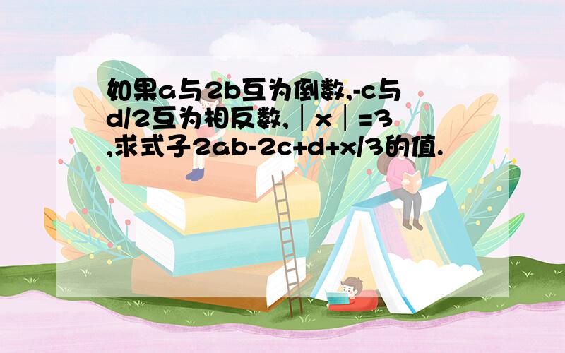 如果a与2b互为倒数,-c与d/2互为相反数,│x│=3,求式子2ab-2c+d+x/3的值.