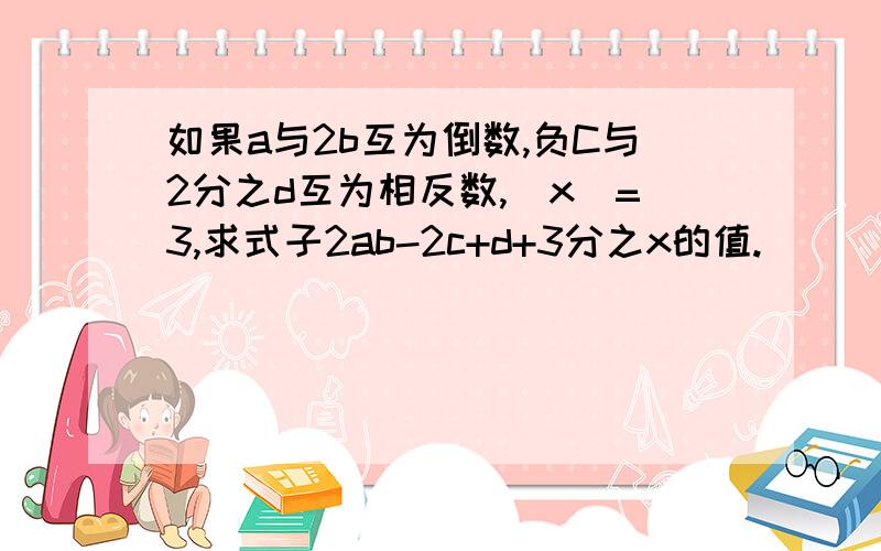 如果a与2b互为倒数,负C与2分之d互为相反数,|x|=3,求式子2ab-2c+d+3分之x的值.