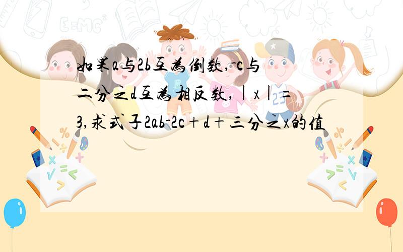 如果a与2b互为倒数,-c与二分之d互为相反数,|x|=3,求式子2ab-2c+d+三分之x的值