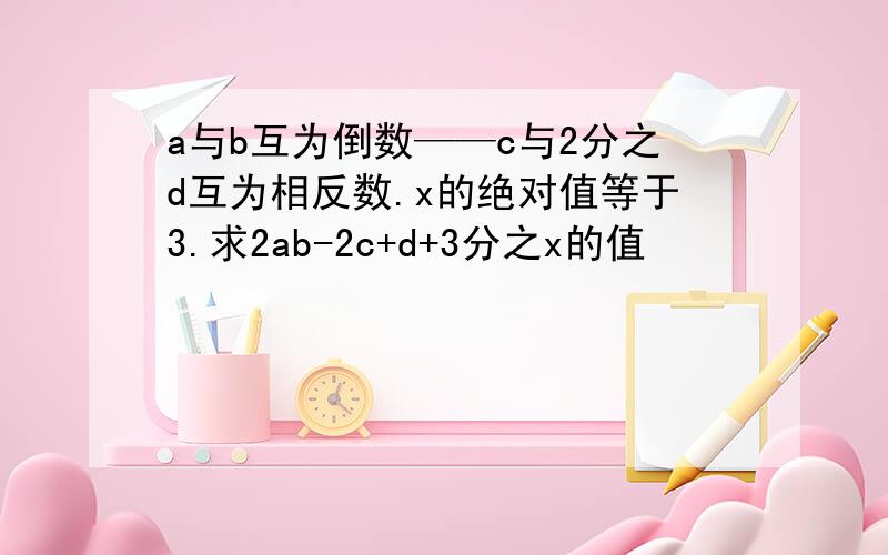 a与b互为倒数——c与2分之d互为相反数.x的绝对值等于3.求2ab-2c+d+3分之x的值