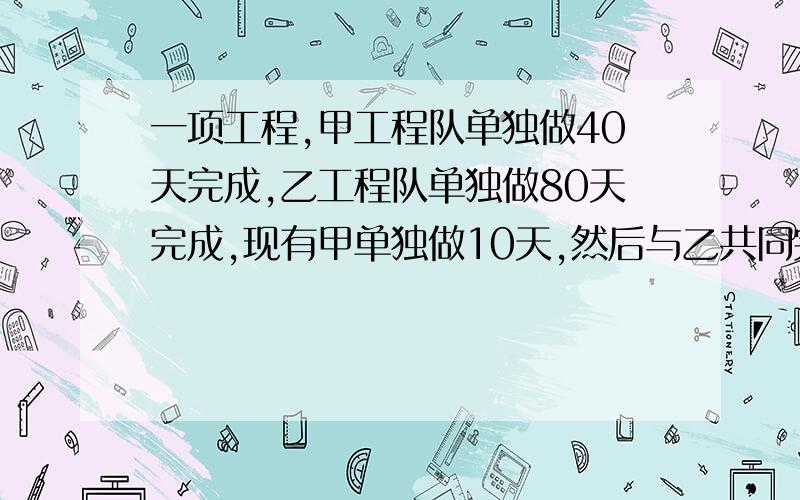 一项工程,甲工程队单独做40天完成,乙工程队单独做80天完成,现有甲单独做10天,然后与乙共同完成了余下的工程,问甲工程队一共做了多少天?（用方程解）