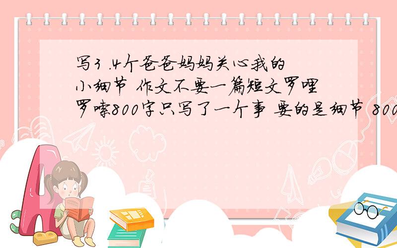 写3 .4个爸爸妈妈关心我的小细节 作文不要一篇短文罗哩罗嗦800字只写了一个事 要的是细节 800字