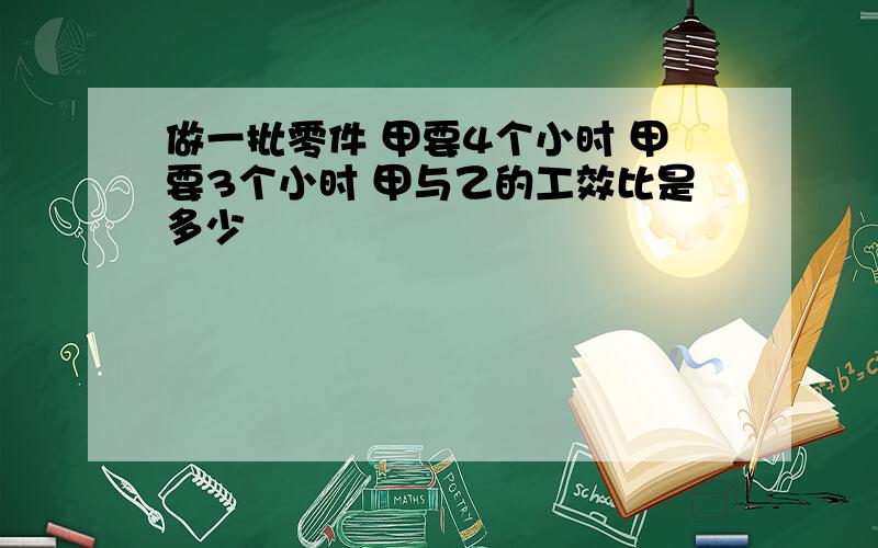 做一批零件 甲要4个小时 甲要3个小时 甲与乙的工效比是多少