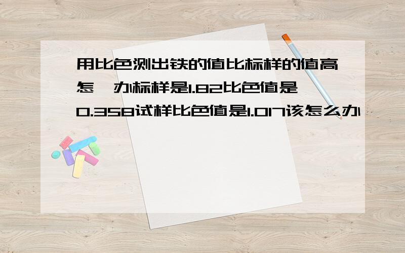 用比色测出铁的值比标样的值高怎麽办标样是1.82比色值是0.358试样比色值是1.017该怎么办