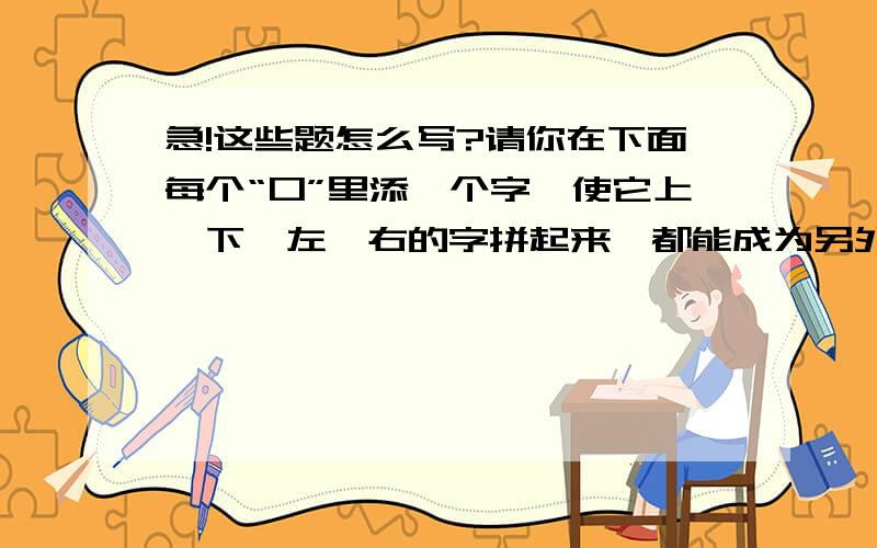 急!这些题怎么写?请你在下面每个“口”里添一个字,使它上,下,左,右的字拼起来,都能成为另外一个字!     艮   本口不     寸