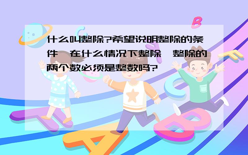 什么叫整除?希望说明整除的条件,在什么情况下整除,整除的两个数必须是整数吗?