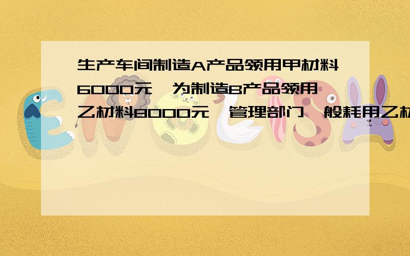 生产车间制造A产品领用甲材料6000元,为制造B产品领用乙材料8000元,管理部门一般耗用乙材料2000元