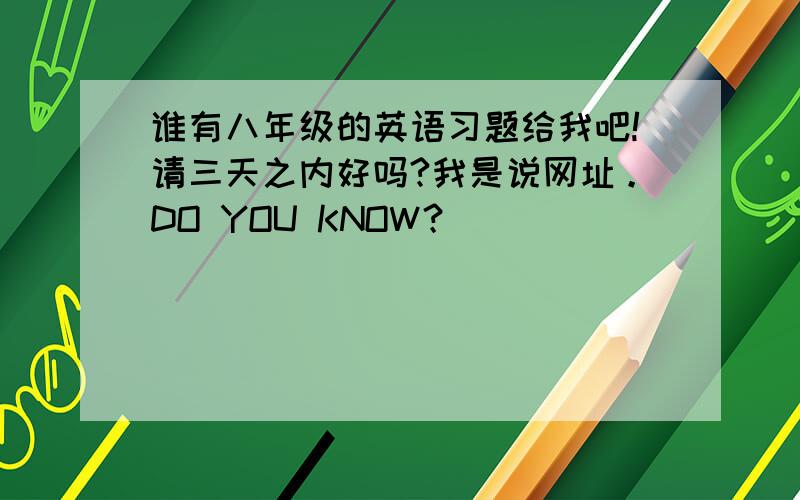 谁有八年级的英语习题给我吧!请三天之内好吗?我是说网址。DO YOU KNOW？