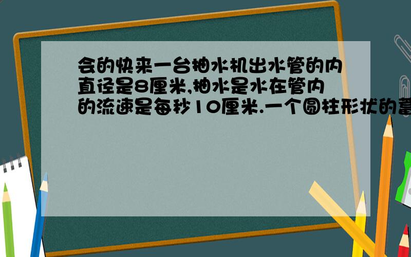 会的快来一台抽水机出水管的内直径是8厘米,抽水是水在管内的流速是每秒10厘米.一个圆柱形状的蓄水池,底面直径是4米,深是2.5米.用这台抽水机把蓄水池（装满水）里的水抽完,需要多长时间