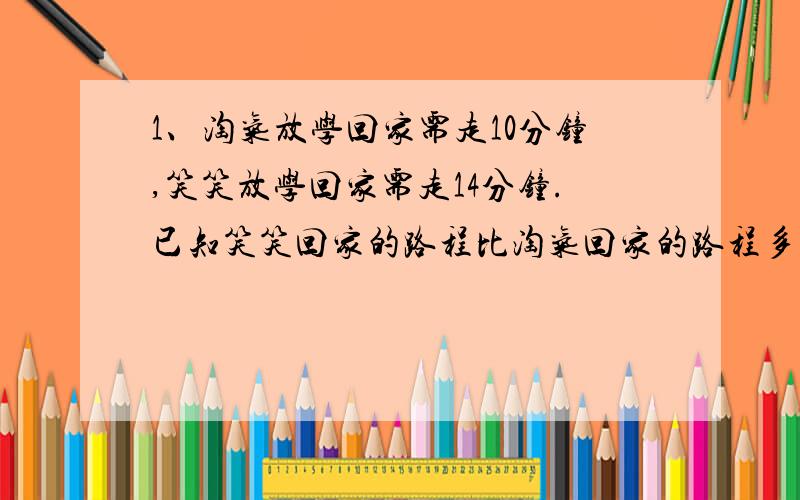 1、淘气放学回家需走10分钟,笑笑放学回家需走14分钟.已知笑笑回家的路程比淘气回家的路程多1/6,淘气每分钟比笑笑多走12米,那么笑笑回家的路程是多少?2、金放在水里称,重量减轻1/19,银放在