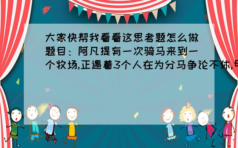 大家快帮我看看这思考题怎么做题目：阿凡提有一次骑马来到一个牧场,正遇着3个人在为分马争论不休,甲应分这些马的1/2,乙应分得这些马的1/3,丙应分得这些马的1/8,不能马宰了,每个人分的数