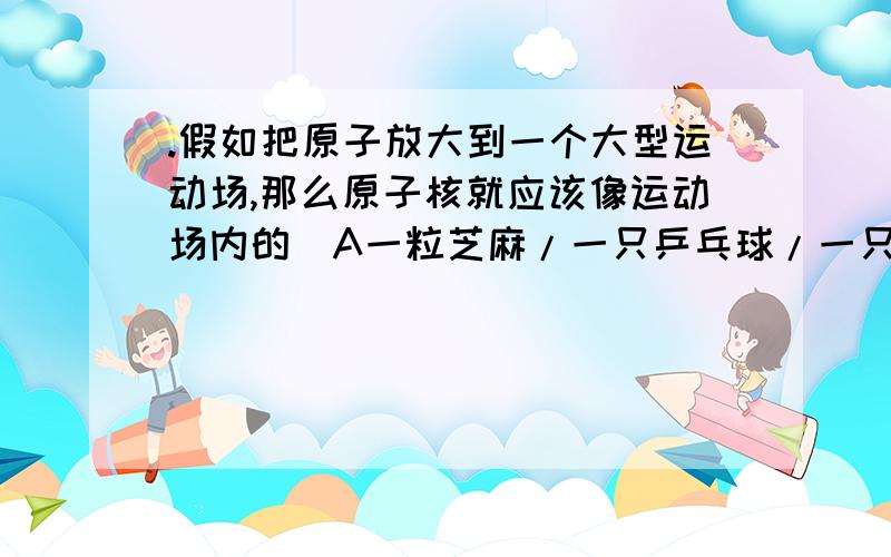 .假如把原子放大到一个大型运动场,那么原子核就应该像运动场内的（A一粒芝麻/一只乒乓球/一只篮球/一头假如把原子放大到一个大型运动场,那么原子核就应该像运动场内的（A一粒芝麻B一