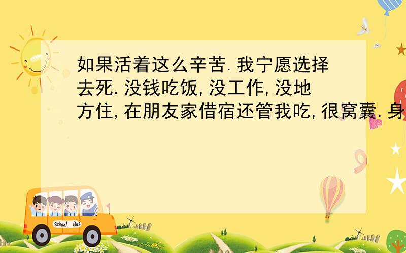 如果活着这么辛苦.我宁愿选择去死.没钱吃饭,没工作,没地方住,在朋友家借宿还管我吃,很窝囊.身份证还丢了,身上1毛钱都拿不出来,找工作还找不到,活着这么难吗?我很想去死,.我应该这么办