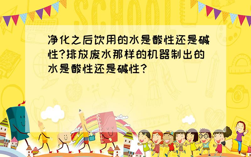 净化之后饮用的水是酸性还是碱性?排放废水那样的机器制出的水是酸性还是碱性？