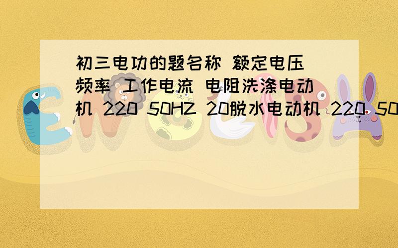 初三电功的题名称 额定电压 频率 工作电流 电阻洗涤电动机 220 50HZ 20脱水电动机 220 50HZ 0.8 18某同学家中一品牌洗衣机电动机参数如上,其中洗涤电动机的电流模糊不清,他想测出来,于是,只让